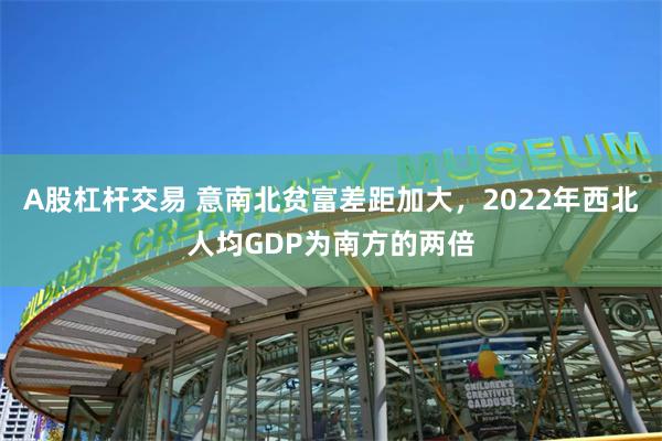 A股杠杆交易 意南北贫富差距加大，2022年西北人均GDP为南方的两倍