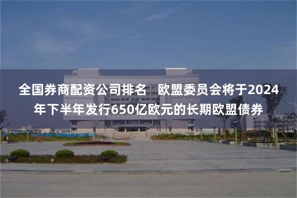 全国券商配资公司排名   欧盟委员会将于2024年下半年发行650亿欧元的长期欧盟债券