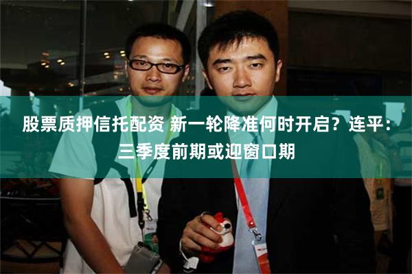 股票质押信托配资 新一轮降准何时开启？连平：三季度前期或迎窗口期