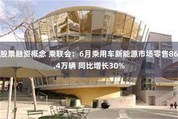 股票融资概念 乘联会：6月乘用车新能源市场零售86.4万辆 同比增长30%