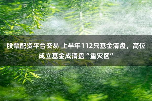 股票配资平台交易 上半年112只基金清盘，高位成立基金成清盘“重灾区”