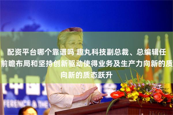 配资平台哪个靠谱吗 趣丸科技副总裁、总编辑任少峰：前瞻布局和坚持创新驱动使得业务及生产力向新的质态跃升