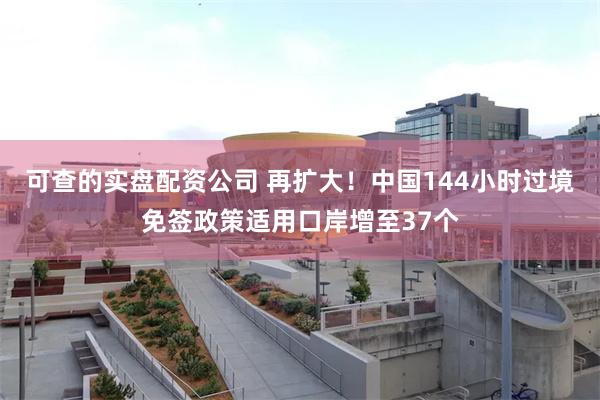 可查的实盘配资公司 再扩大！中国144小时过境免签政策适用口岸增至37个