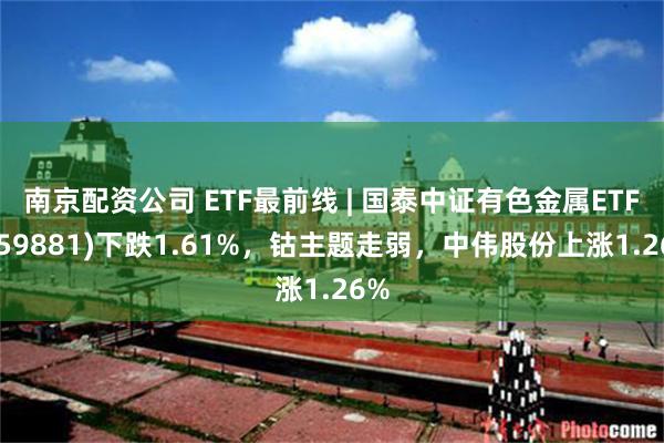 南京配资公司 ETF最前线 | 国泰中证有色金属ETF(159881)下跌1.61%，钴主题走弱，中伟股份上涨1.26%