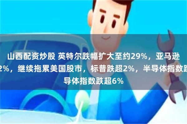 山西配资炒股 英特尔跌幅扩大至约29%，亚马逊跌超12%，继续拖累美国股市，标普跌超2%，半导体指数跌超6%