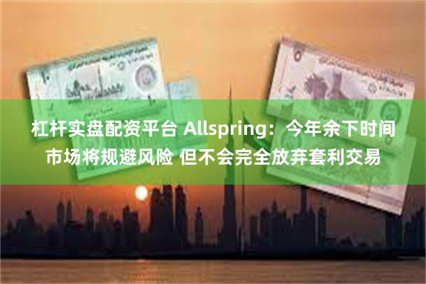 杠杆实盘配资平台 Allspring：今年余下时间市场将规避风险 但不会完全放弃套利交易