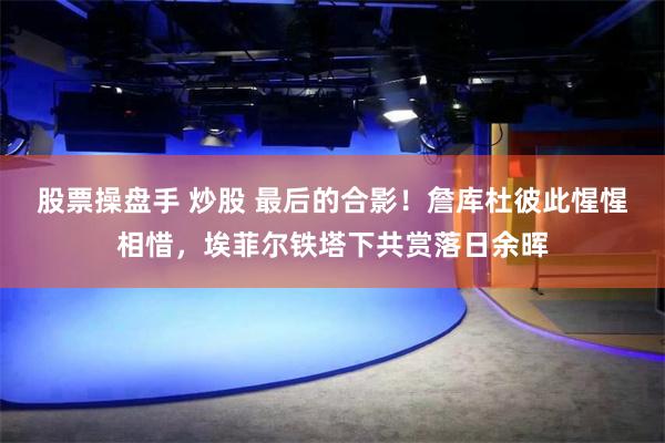 股票操盘手 炒股 最后的合影！詹库杜彼此惺惺相惜，埃菲尔铁塔下共赏落日余晖