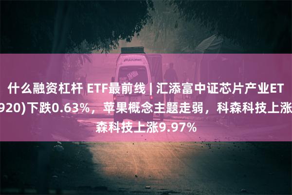 什么融资杠杆 ETF最前线 | 汇添富中证芯片产业ETF(516920)下跌0.63%，苹果概念主题走弱，科森科技上涨9.97%