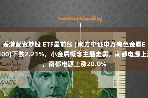 香港配资炒股 ETF最前线 | 南方中证申万有色金属ETF(512400)下跌2.21%，小金属概念主题走弱，南都电源上涨20.0%