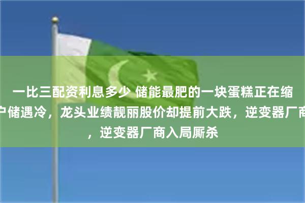 一比三配资利息多少 储能最肥的一块蛋糕正在缩水：海外户储遇冷，龙头业绩靓丽股价却提前大跌，逆变器厂商入局厮杀