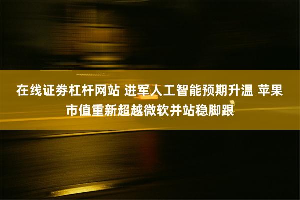 在线证劵杠杆网站 进军人工智能预期升温 苹果市值重新超越微软并站稳脚跟