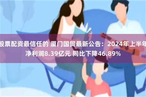 股票配资最信任的 厦门国贸最新公告：2024年上半年净利润8.39亿元 同比下降46.89%