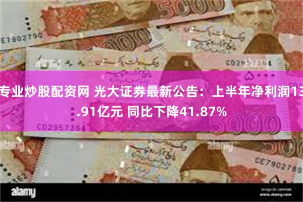 专业炒股配资网 光大证券最新公告：上半年净利润13.91亿元 同比下降41.87%