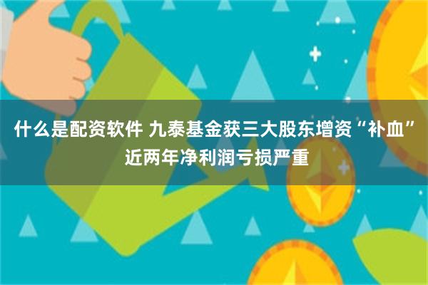 什么是配资软件 九泰基金获三大股东增资“补血” 近两年净利润亏损严重