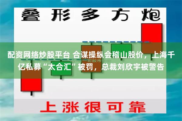 配资网络炒股平台 合谋操纵会稽山股价，上海千亿私募“太合汇”被罚，总裁刘欣宇被警告