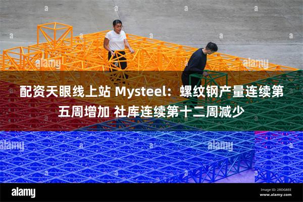 配资天眼线上站 Mysteel：螺纹钢产量连续第五周增加 社库连续第十二周减少