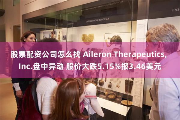 股票配资公司怎么找 Aileron Therapeutics, Inc.盘中异动 股价大跌5.15%报3.46美元