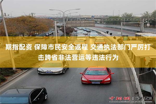 期指配资 保障市民安全返程 交通执法部门严厉打击跨省非法营运等违法行为