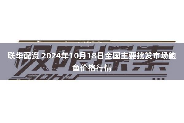 联华配资 2024年10月18日全国主要批发市场鲍鱼价格行情