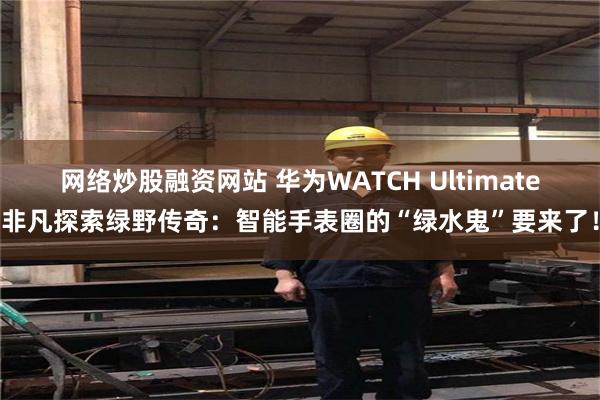 网络炒股融资网站 华为WATCH Ultimate非凡探索绿野传奇：智能手表圈的“绿水鬼”要来了！