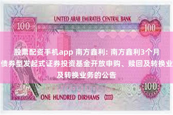 股票配资手机app 南方鑫利: 南方鑫利3个月定期开放债券型发起式证券投资基金开放申购、赎回及转换业务的公告