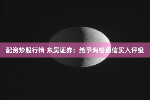 配资炒股行情 东吴证券：给予海格通信买入评级