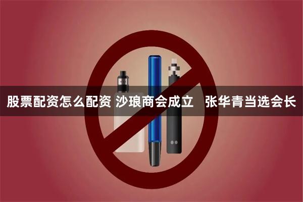 股票配资怎么配资 沙琅商会成立   张华青当选会长