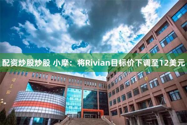 配资炒股炒股 小摩：将Rivian目标价下调至12美元