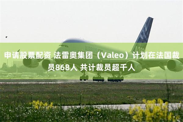 申请股票配资 法雷奥集团（Valeo）计划在法国裁员868人 共计裁员超千人