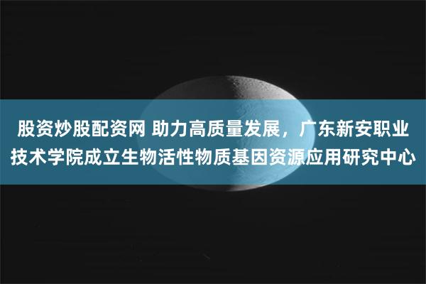 股资炒股配资网 助力高质量发展，广东新安职业技术学院成立生物活性物质基因资源应用研究中心