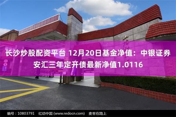 长沙炒股配资平台 12月20日基金净值：中银证券安汇三年定开债最新净值1.0116