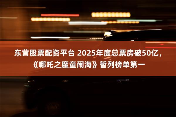 东营股票配资平台 2025年度总票房破50亿，《哪吒之魔童闹海》暂列榜单第一