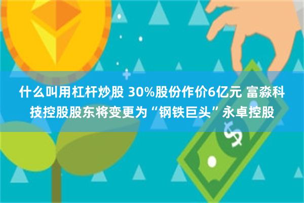 什么叫用杠杆炒股 30%股份作价6亿元 富淼科技控股股东将变更为“钢铁巨头”永卓控股