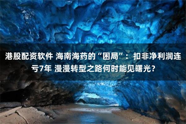 港股配资软件 海南海药的“困局”：扣非净利润连亏7年 漫漫转型之路何时能见曙光？