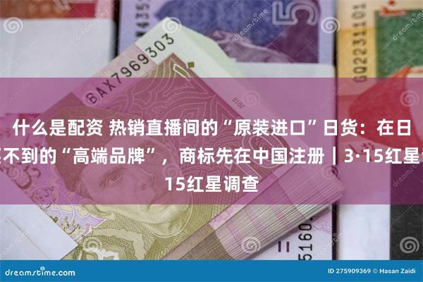 什么是配资 热销直播间的“原装进口”日货：在日本买不到的“高端品牌”，商标先在中国注册｜3·15红星调查