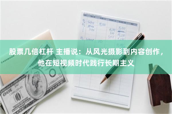 股票几倍杠杆 主播说：从风光摄影到内容创作，他在短视频时代践行长期主义