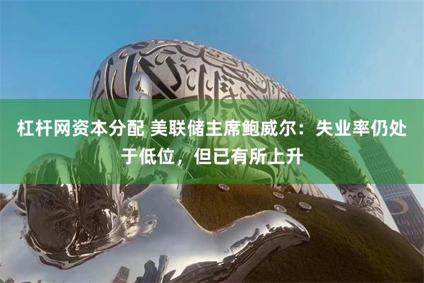杠杆网资本分配 美联储主席鲍威尔：失业率仍处于低位，但已有所上升